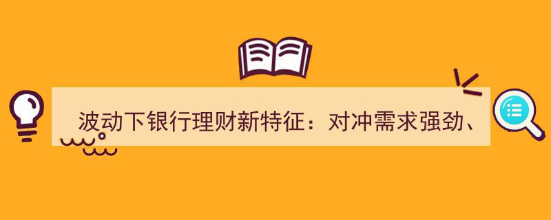 波动时代银行理财新趋势,对冲需求激增，产品创新迭起，营销策略全面升级"/
