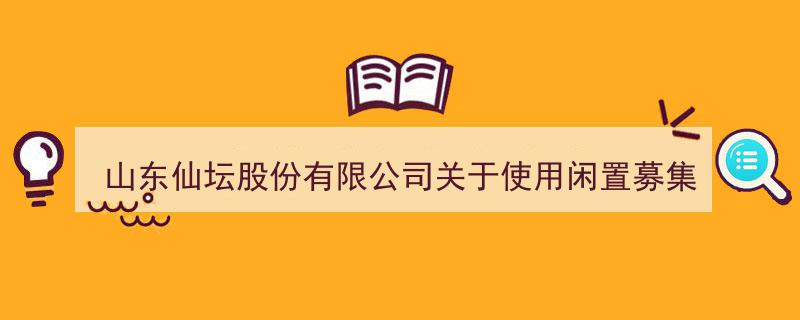 山东仙坛股份有限公司发布公告,闲置募集资金将用于现金管理优化"/