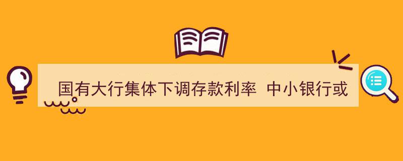 国有大行领衔下调存款利率，中小银行有望集体跟进"/