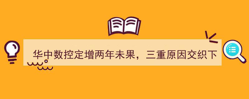 华中数控定增搁浅两年，三重因素叠加致大股东放弃认购"/
