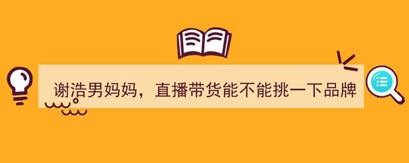 谢浩男妈妈呼吁直播带货精选品牌,支持正品，拒绝杂牌干扰"/