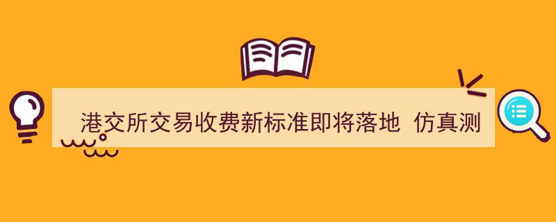 港交所交易收费新标准7月登场,仿真测试6月下旬正式启动，市场期待新规影响分析"/