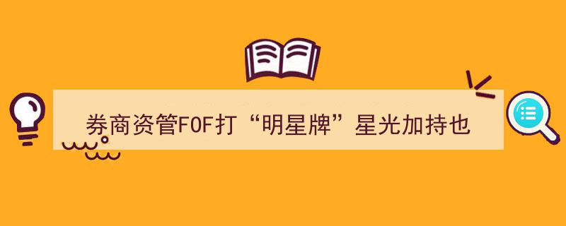 券商资管FOF借“明星牌”星光助力，但“旱涝保收”愿景仍存疑虑"/