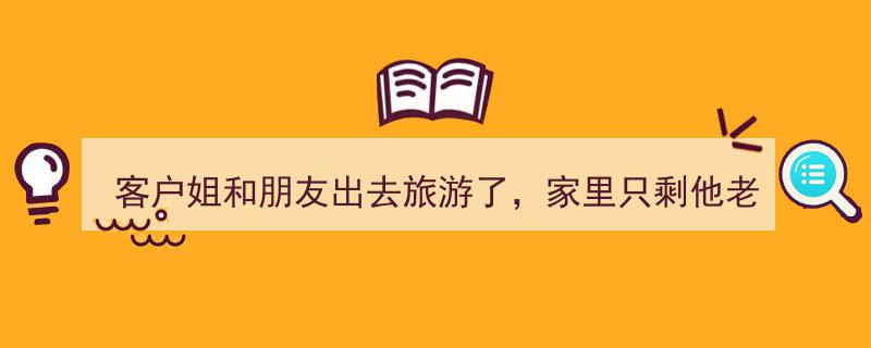 客户姐度假远行，家中只剩老公，我仍需照常坚守岗位"/