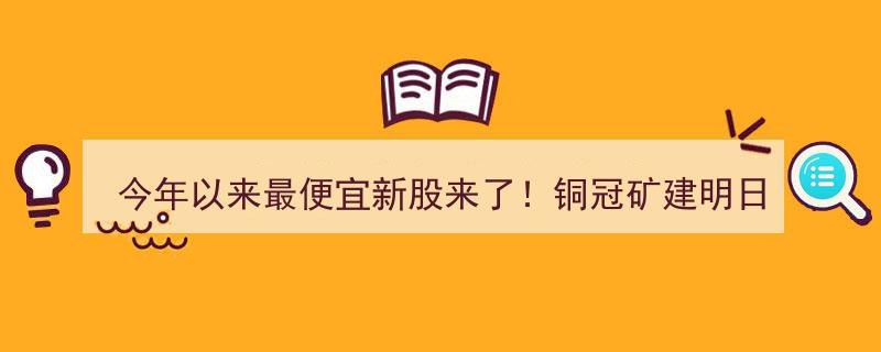 今年以来最实惠新股登场！铜冠矿建明日申购开启抢购热潮"/
