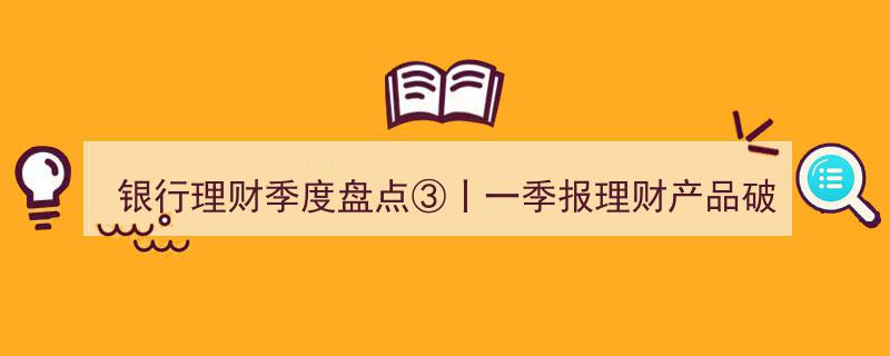 银行理财季度盘点③,一季报理财产品破净率回升，固收类产品平均年化收益率仅2%解析"/