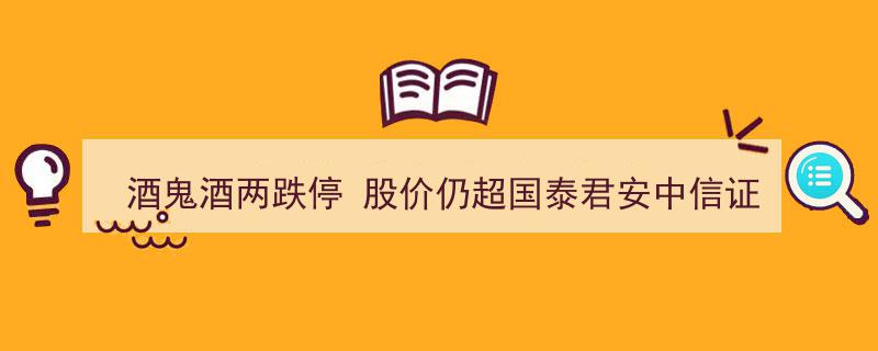 酒鬼酒股价两跌停仍高居国泰君安中信证券目标价之上"/