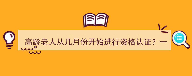 高龄老人资格认证时间表,从哪个月份开始，一年认证几次？"/