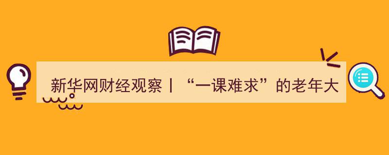 新华网财经观察,老年大学“一课难求”，折射社会老龄化教育需求"/