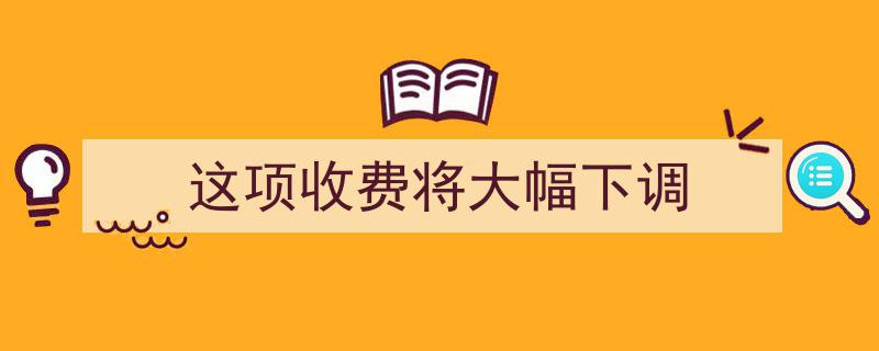 这项收费将迎来大幅下调，消费者福音来袭！"/