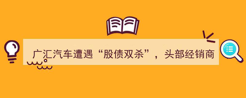 广汇汽车股债齐跌，行业龙头经销商或面临退市危机"/