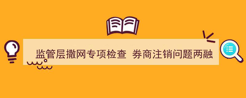 监管层撒网专项检查,券商注销问题两融户，行业整顿力度升级"/