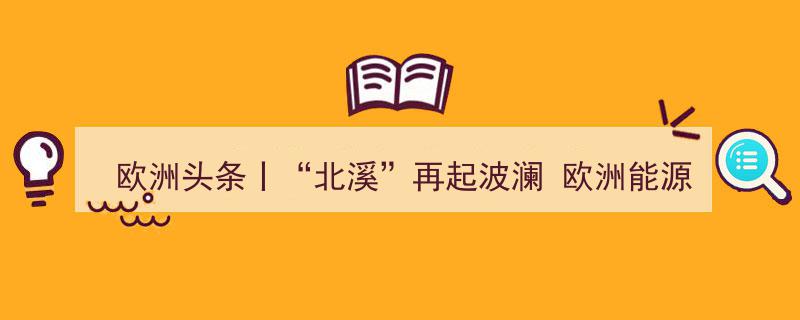 欧洲头条丨“北溪”风波再起,能源转型挑战与地缘政治博弈之苦"/