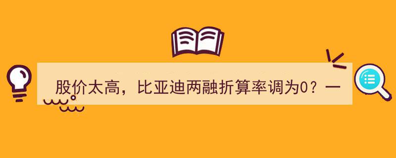 股价飙升引两融折算率疑云,比亚迪折算率调至0？券商澄清四大误解短信引发的恐慌"/