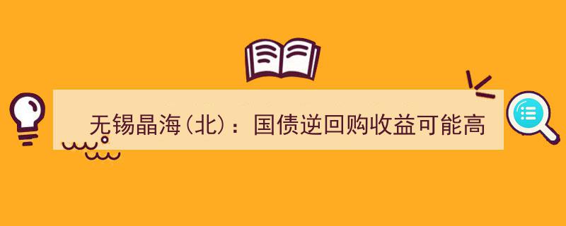 无锡晶海（北）提示,国债逆回购收益潜力胜过新股申购，投资者宜优先考虑放弃申购"/