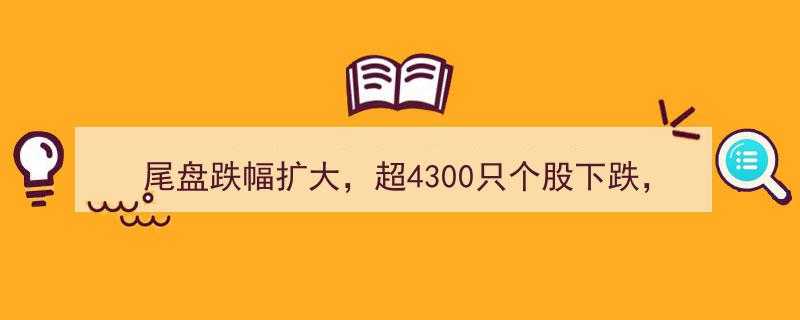 尾盘跌幅加剧,超4300股跌停，"地天板"与"天地板"行情再现市场风云"/
