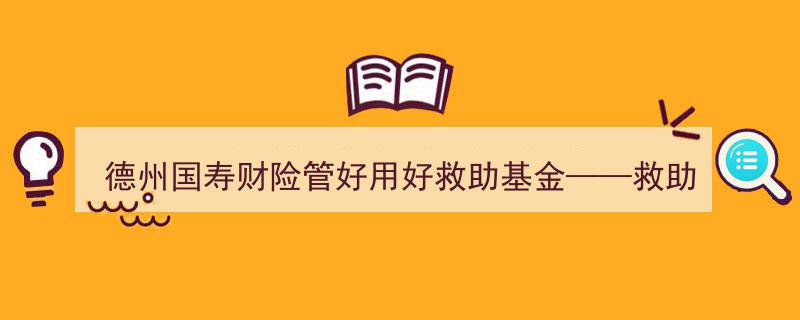 德州国寿财险精心管好用好救助基金——守护民生，救急有温度的温暖行动"/