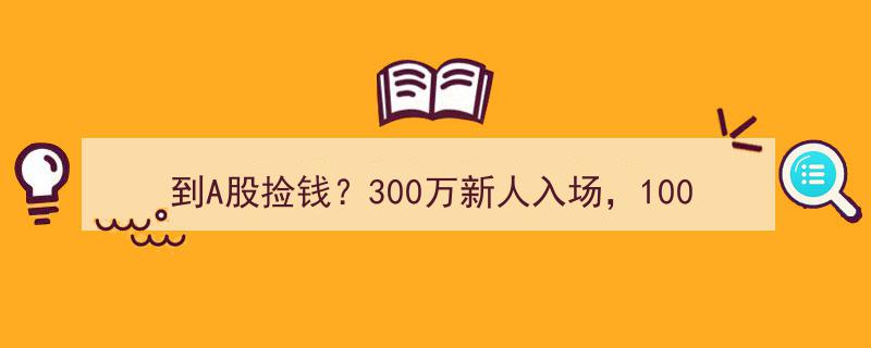 A股新风口,300万新血涌入，百万老账户复苏，90后与房产中介齐发力，捡钱时代或将重启？"/