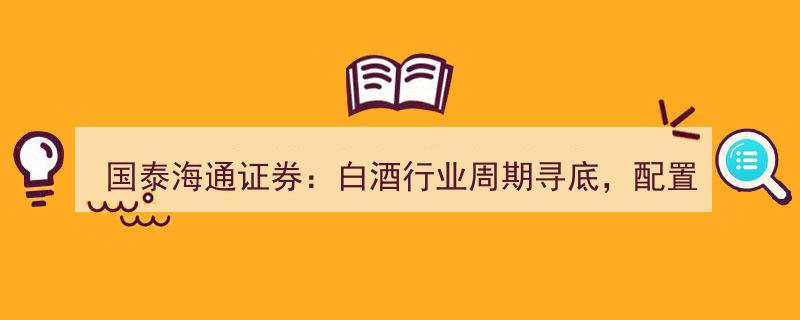 国泰海通证券深度解析,白酒行业周期寻底，配置价值再引关注"/