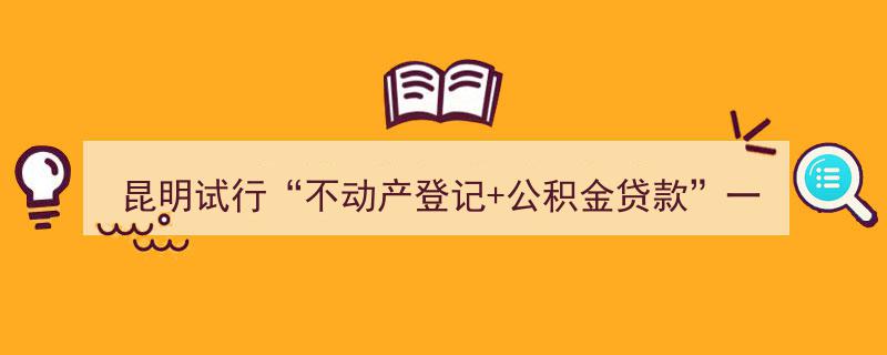 昆明创新举措,不动产登记与公积金贷款一站式办理试点启动"/