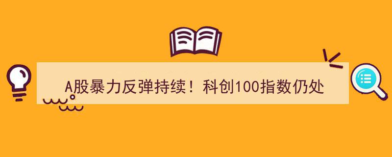 A股强劲反弹持续发力，科创100指数低位蓄势，投资潜力与弹性凸显"/
