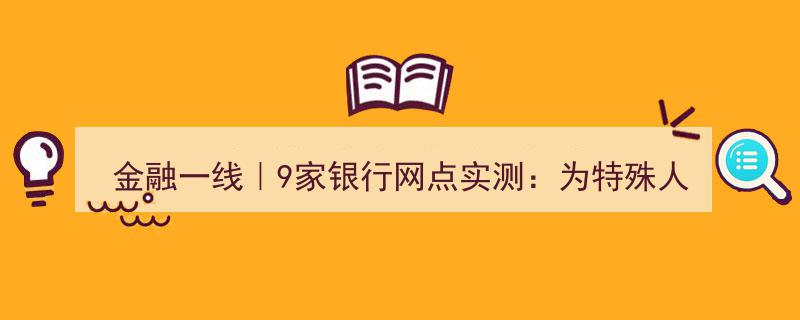 金融一线直击,9家银行网点上门服务特殊人群挑战实测"/