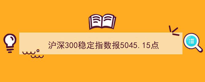 沪深300稳定指数刷新至5045.15点，工商银行领衔前十大权重股"/
