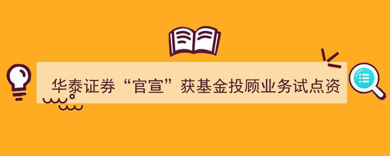 华泰证券官宣斩获基金投顾业务试点资格，券商财富管理业务迈入突破新阶段"/