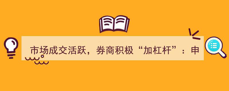 市场成交活跃驱动券商加杠杆，申万宏源、山西证券、长江证券借款额突破信披标准"/