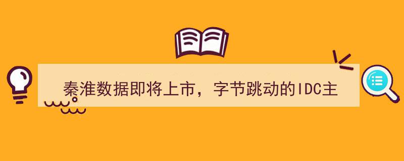 秦淮数据上市在即，揭秘字节跳动核心IDC供应商价值几何？"/
