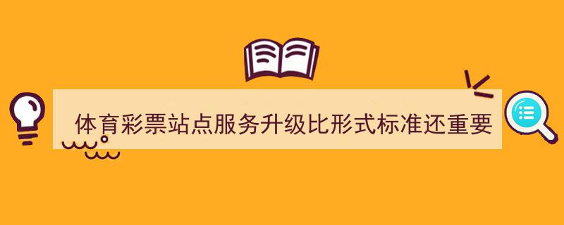 体育彩票站点服务升级,内容实质比形式标准更为关键"/