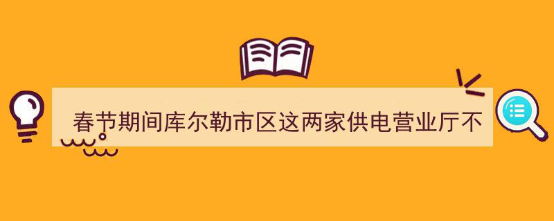 春节期间库尔勒市区两家供电营业厅坚守岗位，服务不打烊（附营业时间）"/