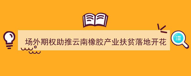 场外期权创新助力云南橡胶产业扶贫，绽放扶贫新花蕾"/