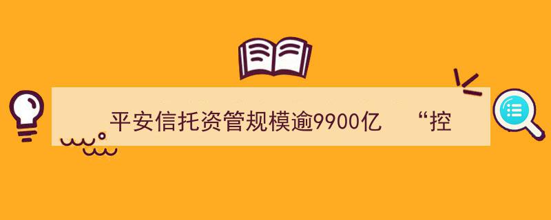 平安信托资管规模突破9900亿，双管齐下“控风险”与“调结构”并重实现稳健发展"/