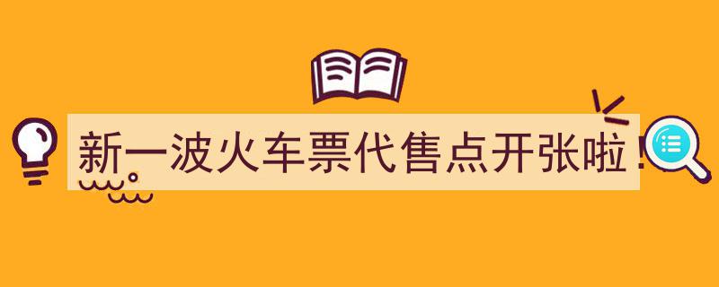 新一波火车票代售点盛大开张，购票新选择来啦！"/