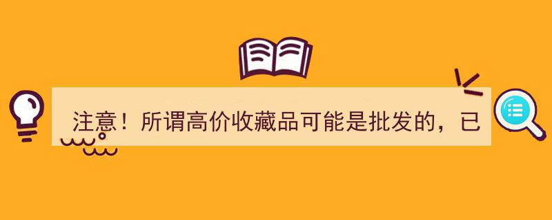 注意！高价收藏品陷阱重重,上百位老人已中招，谨防批发骗局！"/