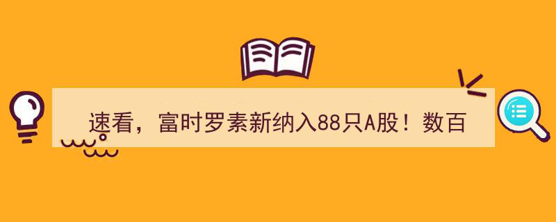 速看！富时罗素新纳入88只A股，数百亿资金涌入，纳入因子提升至25%，A股市场迎重大利好！"/