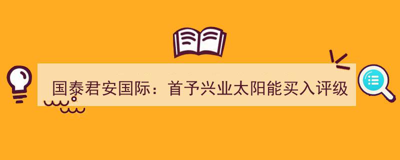 “国泰君安国际证券,首次给予兴业太阳能‘买入’评级，前景看涨”"/