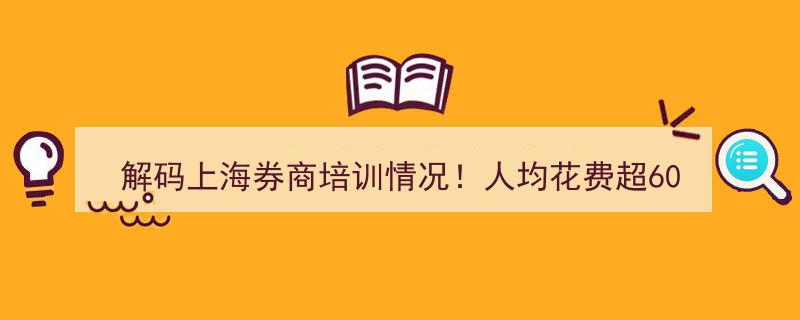 解码上海券商培训投入,人均成本超600元，逾三分之一资金投向两大学习领域"/