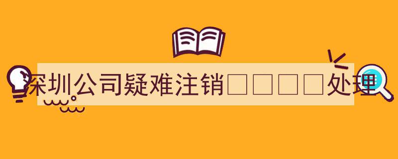 深圳公司疑难注销一站式处理攻略"/