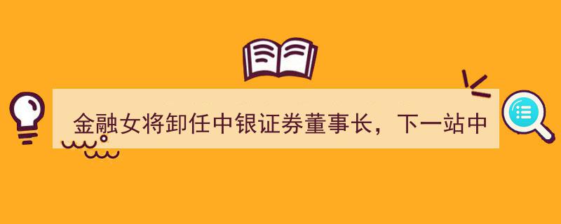 金融女将周权卸任中银证券董事长，下一站执掌中行总行，周权接棒新篇章"/