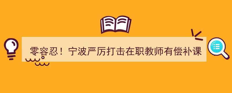 零容忍！宁波重拳出击，严惩在职教师有偿补课行为，市民可拨打投诉电话"/